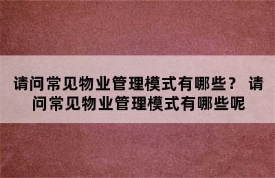 请问常见物业管理模式有哪些？ 请问常见物业管理模式有哪些呢